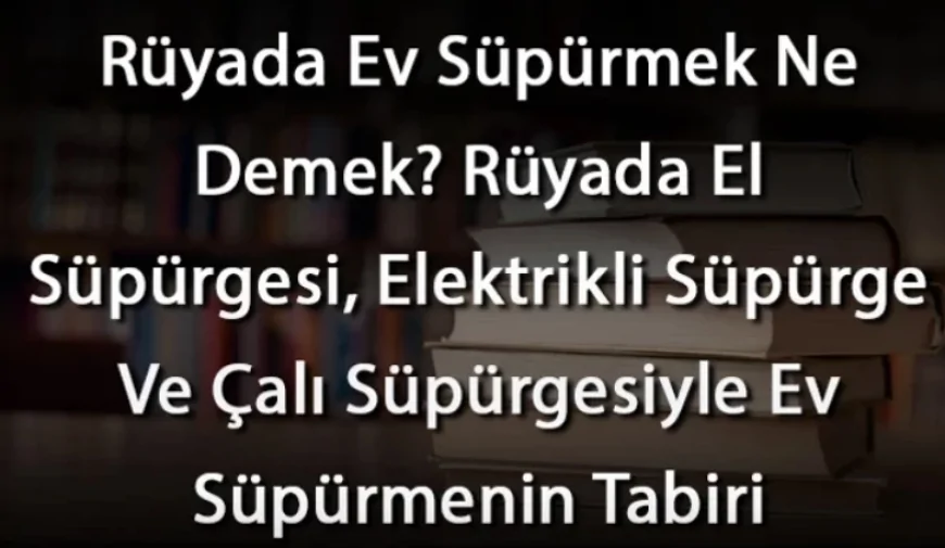 Rüyada Ev Süpürmek Ne Demek? Rüyada El Süpürgesi, Elektrikli Süpürge Ve Çalı Süpürgesiyle Ev Süpürmenin