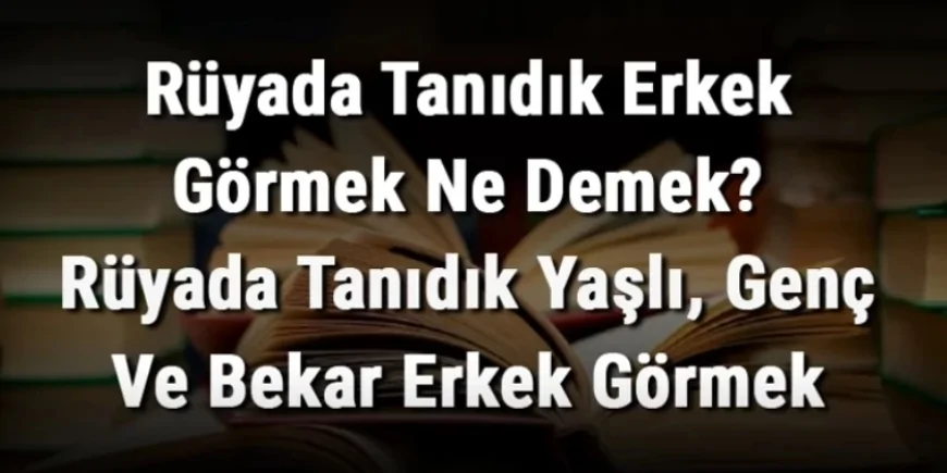 Rüyada Tanıdık Erkek Görmek Ne Demek? Rüyada Tanıdık Yaşlı, Genç Ve Bekar Erkek Görme