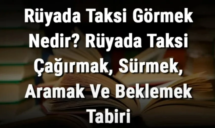 Rüyada Taksi Görmek Nedir? Rüyada Taksi Çağırmak, Sürmek, Aramak Ve Beklemek
