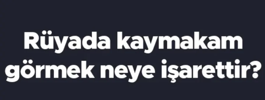 Rüyada kaymakam görmek neye işarettir? Rüyada kaymakamla konuşmak ve misafir etmek